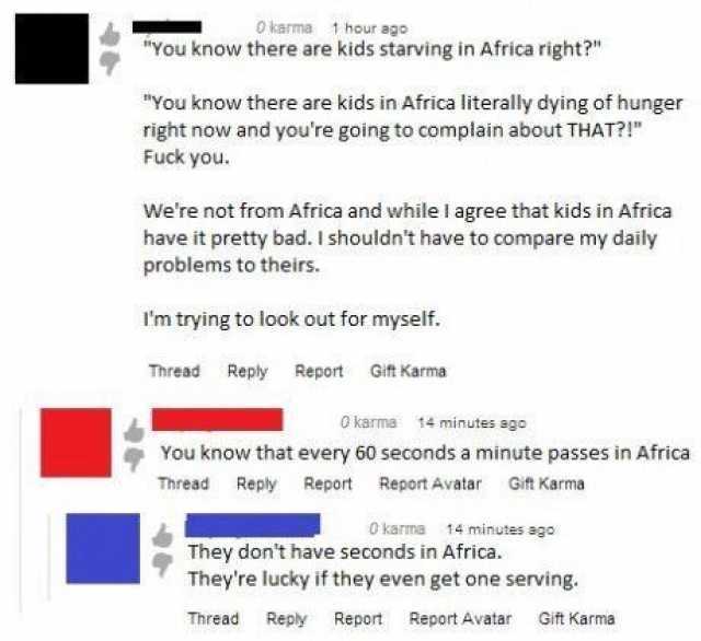 0 karma 1 hour ago You know there are kids starving in Africa right? You know there are kids in Africa literally dying of hunger right now and youre going to complain about THAT?! Fuck you Were not from Africa and while I agree th