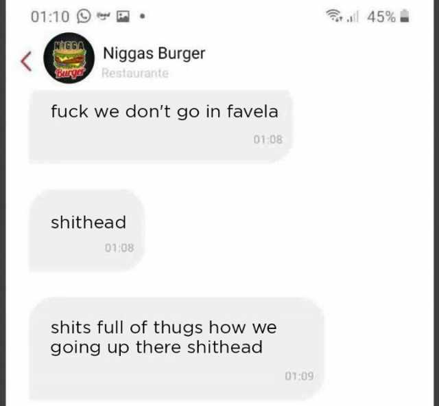 0110 whGGA Niggas Burger PaNer Restaurante fuck we dont go in favela shithead 0108 0108 shits full of thugs how we going up there shithead 0109 l 45%