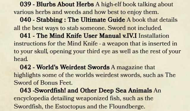 039- Blurbs About Herbs A high-elf book talking about various herbs and weeds and how best to enjoy them. 040-Stabbing The Ultimate Guide A book that details all the best ways to stab someone. Sword not included 041 The Mind Knife