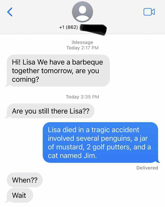 +1 (862) Hi! Lisa We have a barbeque together tomorrow are you coming When iMessage Today 217 PM Wait Are you still there Lisa Today 335 PM Lisa died in a tragic accident involved several penguins a jar of mustard 2 golf putters a