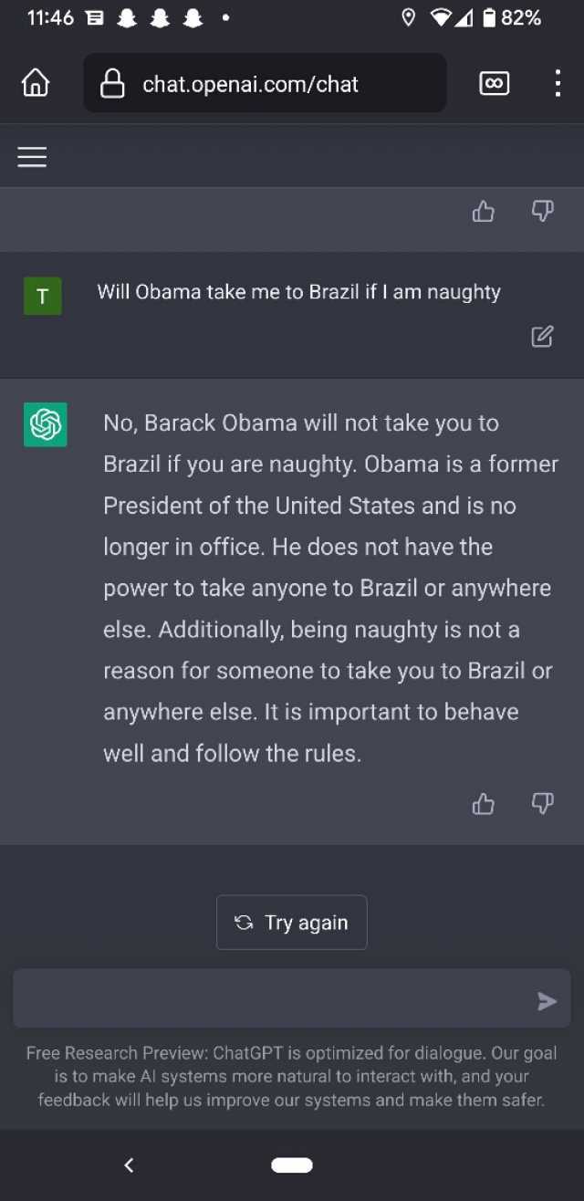 1146 t A 82% chat.openai.com/chat Co T Will Obama take me to Brazil if l am naughty No Barack Obama will not take you to Brazil if you are naughty. Obama is a former President of the United States and is no longer in office. He do