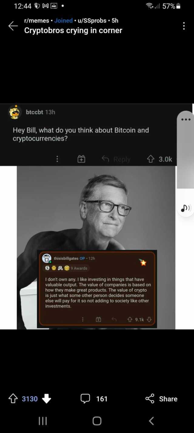 1244 ME. ll 57%. 2 /memesJoined u/SSprobs 5h Cryptobros crying in corner btccbt 13h Hey Bill what do you think about Bitcoin and cryptocurrencies Reply 3.0k thisisbillgates OP 12h 9 Awards I dont own any. I like investing in thing