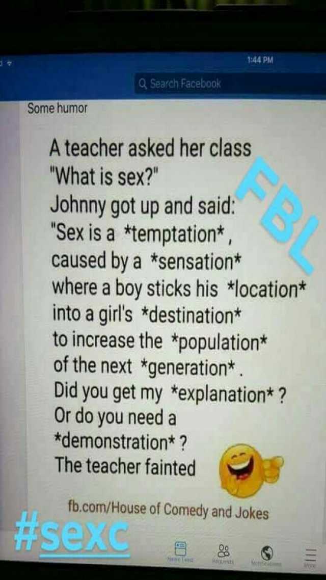 144 PM Q Search Facebook Some hum0 A teacher asked her class What is sex Johnny got up and said Sex is a *temptation* caused by a *sensation* where a boy sticks his *location* into a girls *destination* o increase the *population*