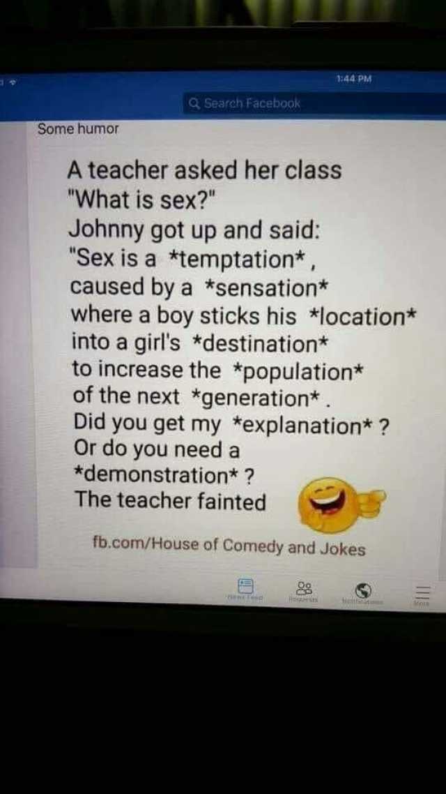 144 PM Search Facebook Some humor A teacher asked her class What is sex Johnny got up and said Sex is a *temptation* caused by a *sensation* where a boy sticks his *location* into a girls *destination* to increase the *population*