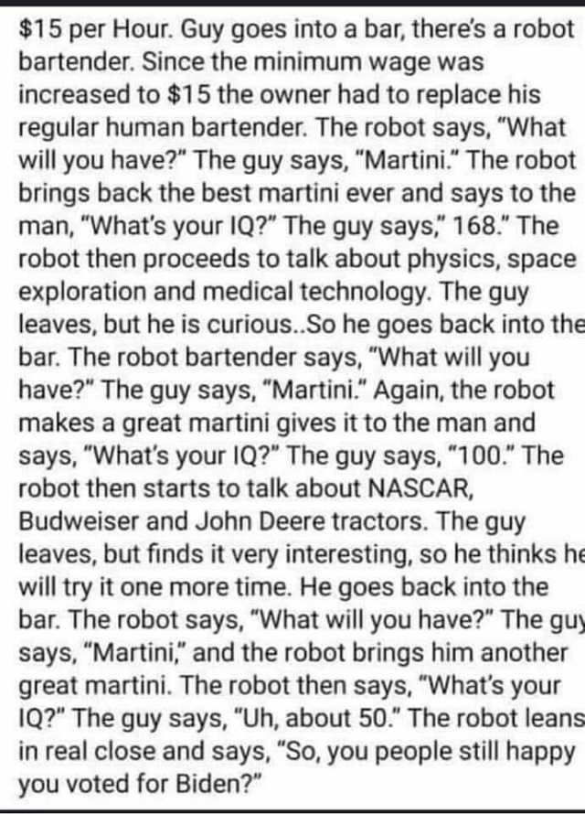 $15 per Hour. Guy goes into a ba theres a robot bartender. Since the minimum wage was increased to $15 the owner had to replace his regular human bartender. The robot says What will you have The guy says Martini. The robot brings 