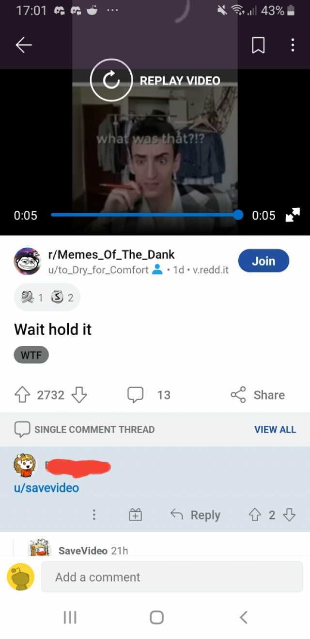 1701 e l 43% REPLAY VIDEO what was thát! 005 005 r/Memes of_The Dank u/to_Dry_for_Comfort 1d v.redd.it Join 12 Wait holdit WTF 2732 13 Share SINGLE COMMENT THREAD VIEW ALL u/savevideo Reply 2 SaveVideo 21h Add a comment O