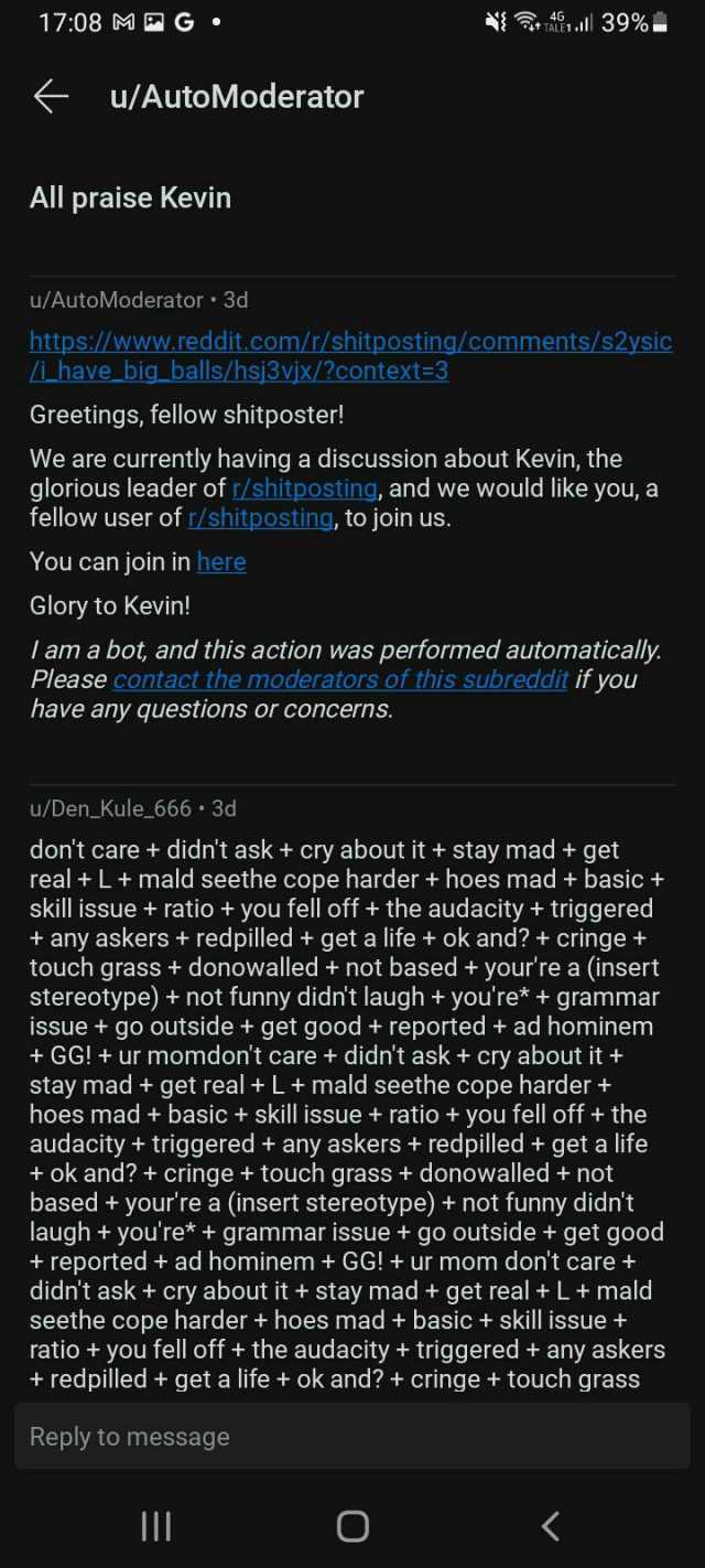 1708 M G Ail 39% u/AutoModerator All praise Kevin u/AutoModerator 3d https//www.reddit.com/t/shitposting/comments/s2ysic ihave big_ balls/hsj3vix/context=3 Greetings fellow shitposter! We are currently having a discussion about Ke