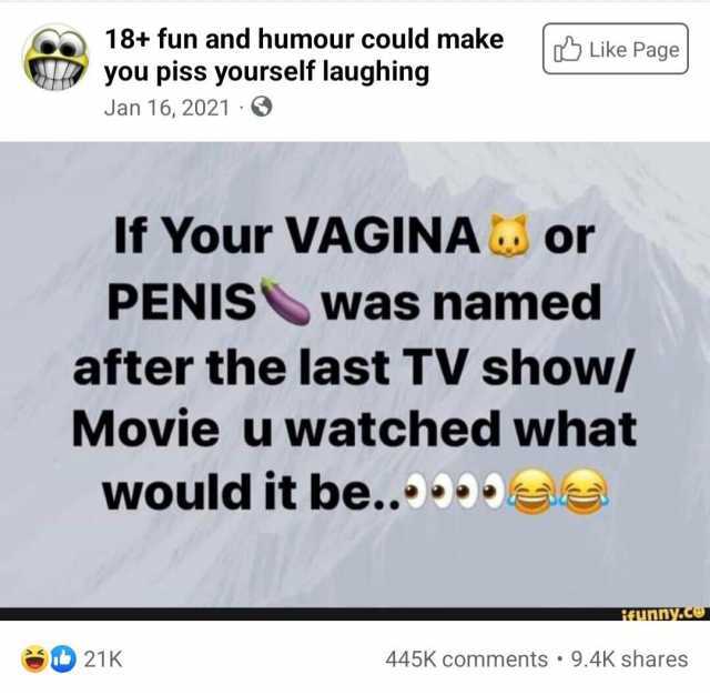 18+ fun and humour could make Like Page you piss yourself laughing Jan 16 2021 If Your VAGINA or PENIS was named after the last TV show/ Movie u watched what would it be.. s fAunny.c 21K 445K comments 9.4K shares