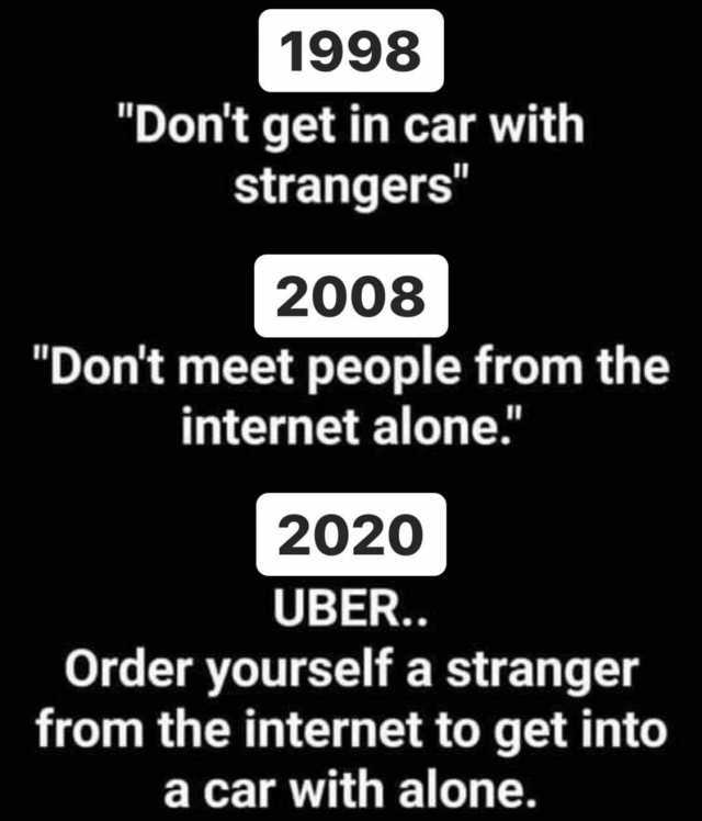 1998 Dont get in car with strangers 2008 Dont meet people from the internet alone. 2020 UBER.. Order yourself a stranger from the internet to get into a car with alone. 