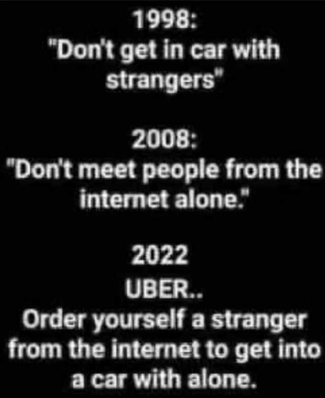 1998 Dont get in car with strangers 2008 Dont meet people from the internet alone. 2022 UBER.. Order yourself a stranger from the internet to get into a car with alone.