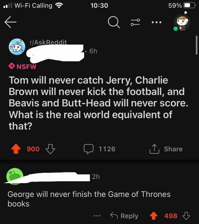 1ll Wi-Fi Calling r/AskReddit NSFW 900 1030 books 6h Tom will never catch Jerry Charlie Brown will never kick the football and Beavis and Butt-Head will never score. What is the real world equivalent of that 1126 2h 59% George wil