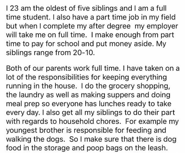 23 am the oldest of five siblings and I ama full time student. I also have a part time job in my field but when I complete my after degree my employer will take me on full time. I make enough from part time to pay for school and p