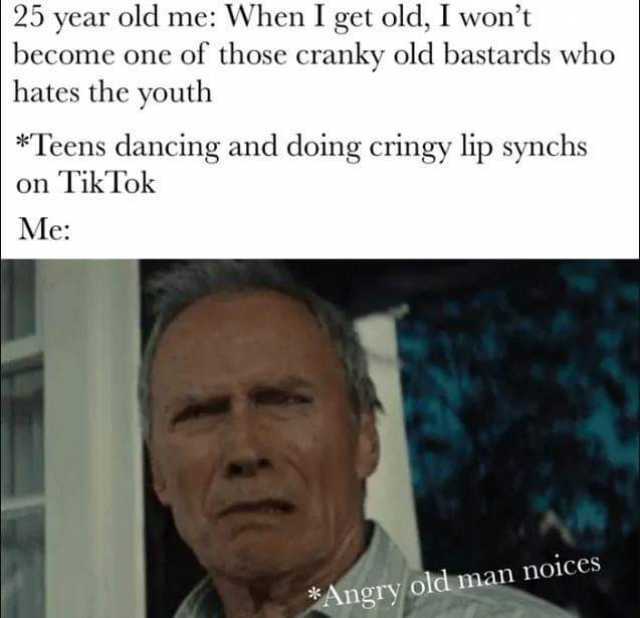25 year old me When I get old I wont become one of those cranky old bastards who hates the youth *Teens dancing and doing cringy lip synchs on TikTok Me *Angry old man noices 