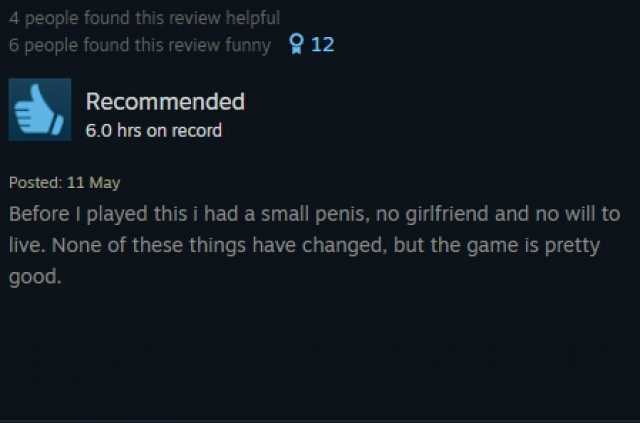 4 people found this review helpful 6 people found this review funny9 12 Recommended 6.0 hrs on record Posted 11 May Before I played this i had a small penis no girifriend and no will to live. None of these things have changed but 