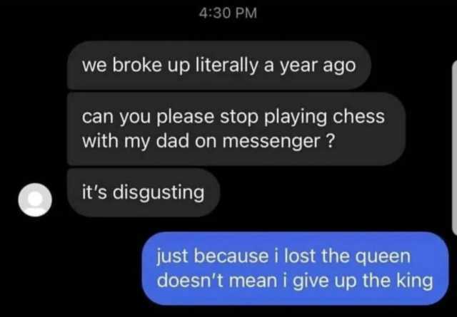 430 PM we broke up literally a year ago can you please stop playing chess with my dad on messenger  its disgusting just because i lost the queen doesnt mean i give up the king