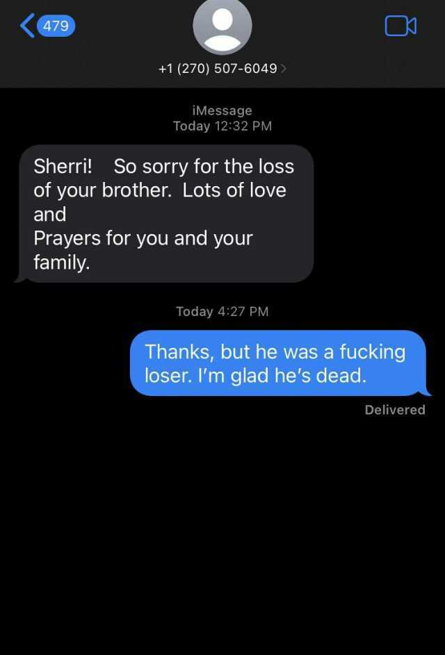 479 Sherri! +1 (270) 507-6049 So sorry for the loss of your brother. Lots of love and İMessage Today 1232 PM Prayers for you and your family. Today 427 PM Thanks but he was a fucking loser. Im glad hes dead. Delivered