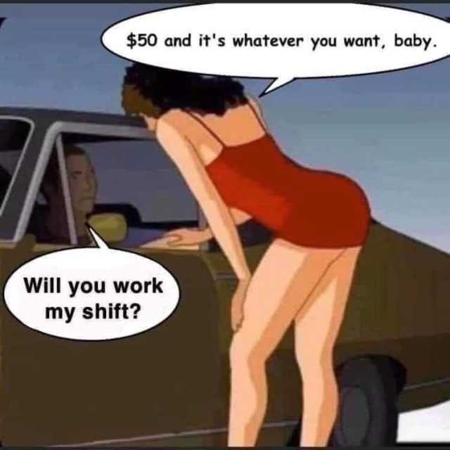 $50 and its whatever you want baby. Will you work my shift? 