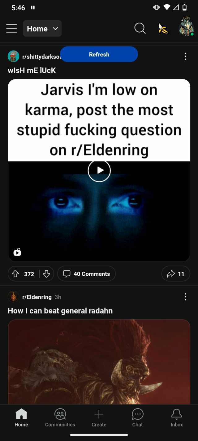 546 II =Home v r/shittydarksou wlsH mE IUcK A Jarvis Im low on karma post the most stupid fucking question on r/Eldenring t 372 r/Eldenring 3h Refresh Home 40 Comments How I can beat general radahn Communities Create Chat 11 Inbox