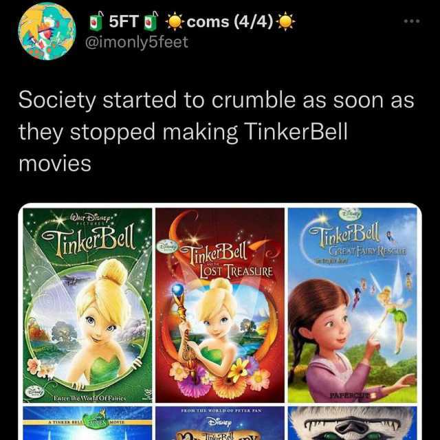 5FT coms (4/4) @imonly5feet Society started to crumble as soon as they stopped making TinkerBell movies TinkeiBell iokerBell a GREAT FARYRESCUE inkerBell oST TREASURE Entcr 1hte IWortOf Fairics FAPERCUS POMT woRta9 OF PETER PAN AT