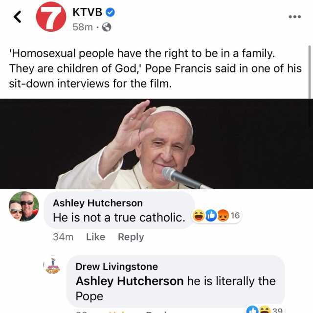 7 KTVB O 58m · O Homosexual people have the right to be in a family. They are children of God Pope Francis said in one of his sit-down interviews for the film. Ashley Hutcherson He is not a true catholic. Ib 16 bublé 34m Like Re