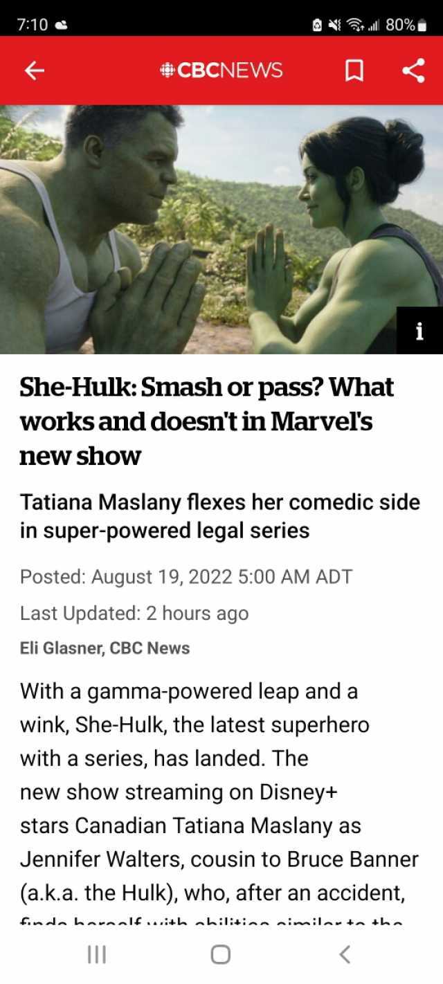 710 80% CBCNEWS i She-Hulk Smash or pass What works and doesnt in Marvels new show Tatiana Maslany flexes her comedic side in super-powered legal series Posted August 19 2022 500 AM ADT Last Updated 2 hours ago Eli Glasner CBC New