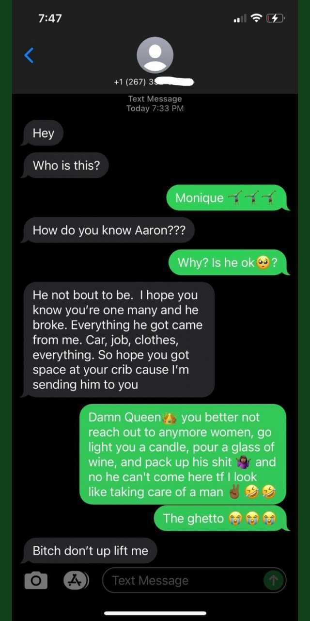 747 +1 (267) 3 Text Message Today 733 PM Hey Who is this Monique How do you know Aaron Why ls he ok  He not bout to be. I hope you know yore one many and he broke. Everything he got came from me. Car job clothes everything. So hop