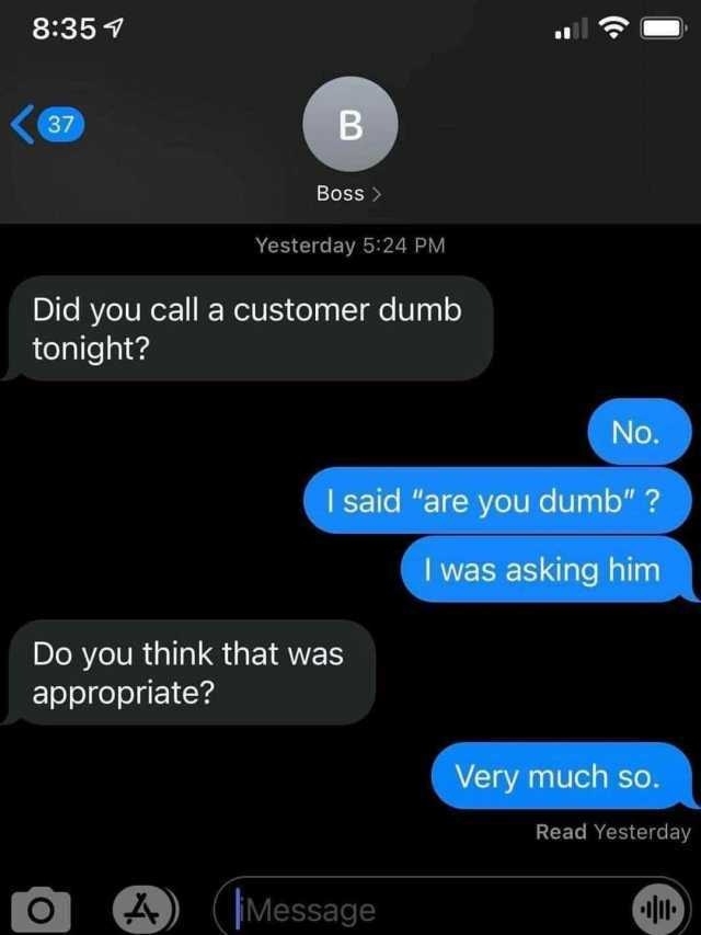 8351 37 B Boss Yesterday 524 PM Did you call a customer dumb tonight No. I said are you dumb  I was asking him Do you think that was appropriate Very much so. Read Yesterday 4) (Message