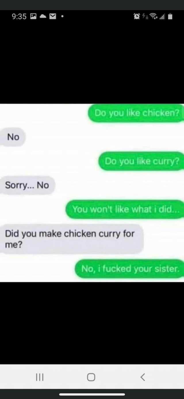 935 . Do you like chicken No Do you like curry Sorry... No You wont like what i did.. Did you make chicken curry for me No i fucked your sister. O