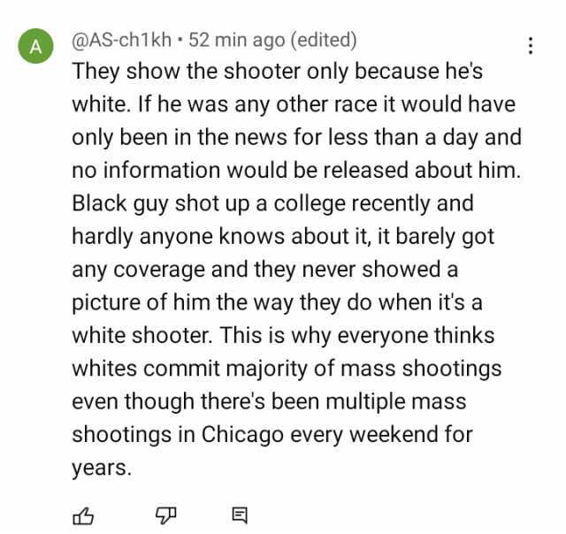 A @AS-ch1kh 52 min ago (edited) They show the shooter only because hes white. If he was any other race it would have only been in the news for less than a day and no information would be released about him. Black guy shot up a col