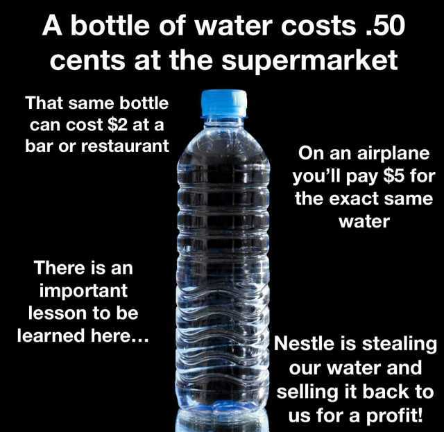 A bottle of water costs 50 cents at the supermarket That same bottle can cost $2 at a bar or restaurant On an airplane youll pay $5 for the exact same water There is an important lesson to be learned here... Nestle is stealing our