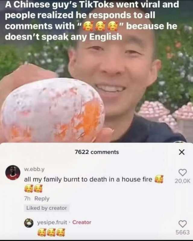 A Chinese guys TikToks went viral and people realized he responds to all comments with   because he doesnt speak any English 7622 comments X w.ebb.y all my family burnt to death in a house fire 200K 7h Reply Liked by creator yesip