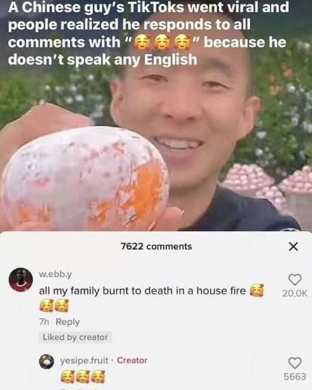 A Chinese guys TikToks went viral and people realized he responds to all comments with  because he doesnt speak any English w.ebb.y all my family burnt to death ina house fire 7h Reply 7622 comments Liked by creator yesipe.fruit C
