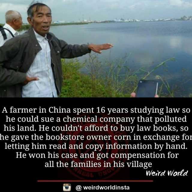 A farmer in China spent 16 years studying law so he could sue a chemical company that polluted his land. He couldnt afford to buy law books so he gave the bookstore owner corn in exchange for letting him read and copy information 