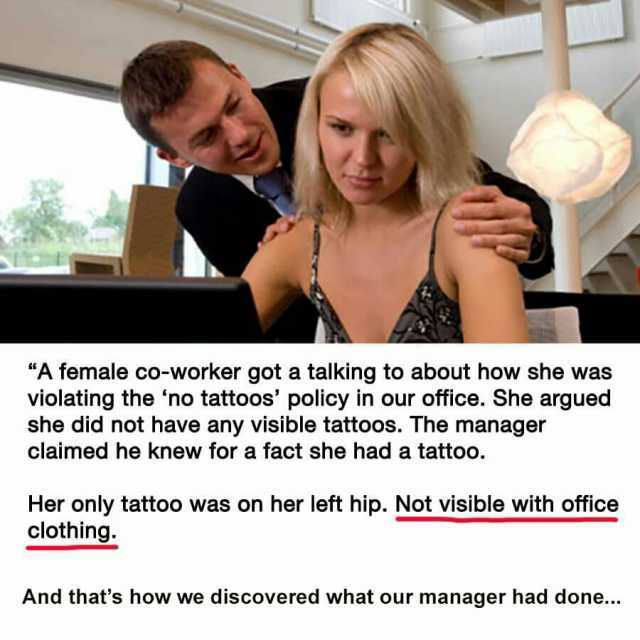 A female co-worker got a talking to about how she was violating the no tattoos policy in our office. She argued she did not have any visible tattoos. The manager claimed he knew for a fact she had a tattoo. Her only tattoo was on 