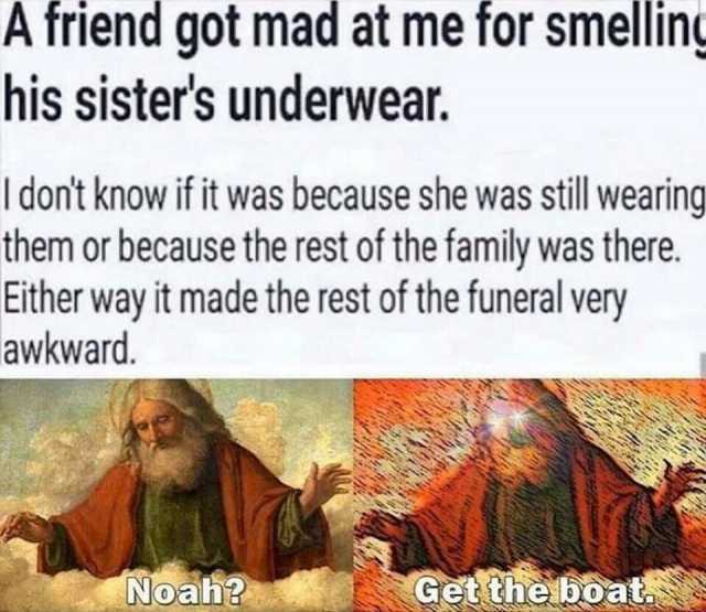 A friend got mad at me for smellin his sisters underwear. I dont know if it was because she was still wearing them or because the rest of the family was there. Either way it made the rest of the funeral very awkward. Noah Get theb
