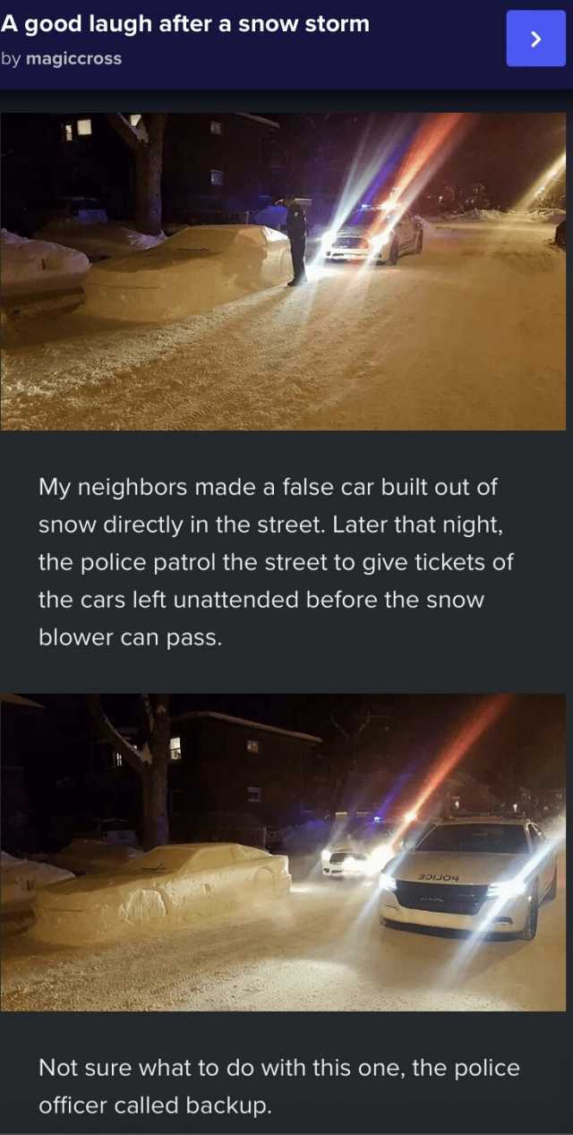 A good laugh after a snow storm by magiccross My neighbors made a false car built out of snow directly in the street. Later that night the police patrol the street to give tickets of the cars left unattended before the snow blower