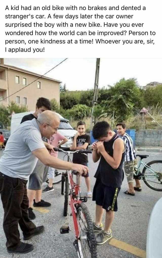 A kid had an old bike with no brakes and denteda strangers car. A few days later the car owner surprised the boy with a new bike. Have you ever wondered how the world can be improved Person to person one kindness at a time! VWhoev