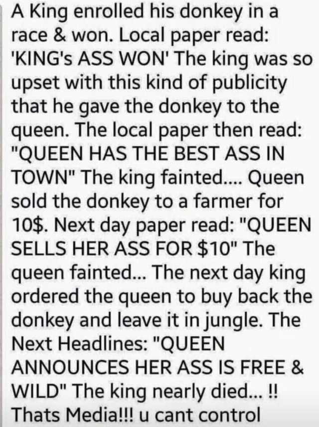 A King enrolled his donkey in a race& won. Local paper read KINGs ASS WON The king was so upset with this kind of publicity that he gave the donkey to the queen. The local paper then read QUEEN HAS THE BEST ASS IN TOWN The king fa