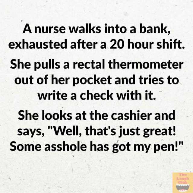 A nurse walks into a bank exhausted after a 20 hour shift. She pulls a rectal thermometer out of her pocket and tries to write a check with it. She looks at the cashier and says Well thats just great! Some asshole has got my pen! 