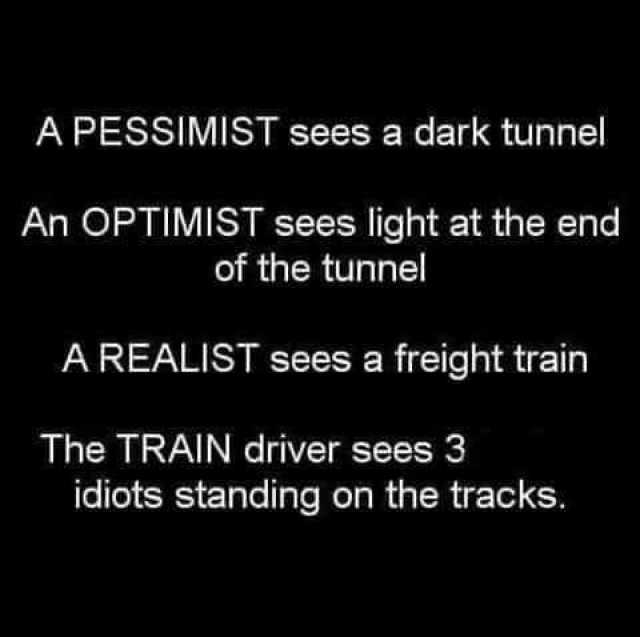 A PESSIMIST sees a dark tunnel An OPTIMIST sees light at the end of the tunnel A REALIST sees a freight train The TRAIN driver sees 3 idiots standing on the tracks. 