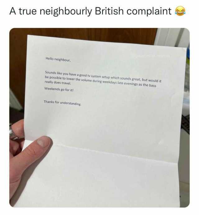 A true neighbourly British complaint raalbiisShmemes Hello neighbour Sounds like you have a good tv system setup which sounds great but would it be possible to lower the volume during weekdays late evenings as the bass really does
