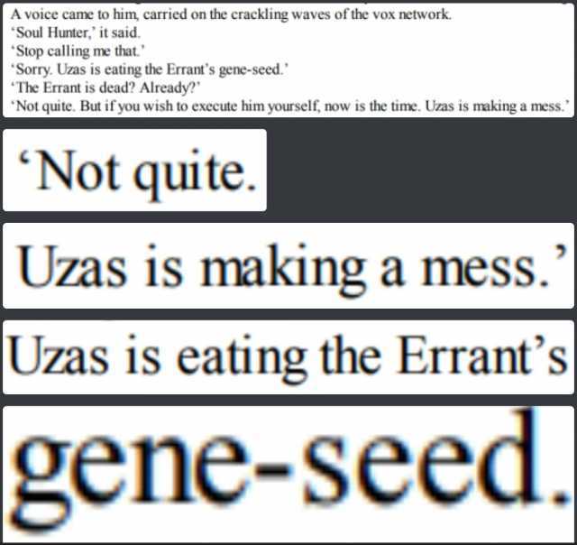 A voice came to him carried on the crackling waves of the vox network. Soul Hunter it said. Stop calling me that. Sorry. Uzas is eating the Errants gene-seed. The Errant is dead Already Not quite. But if you wish to execute him yo