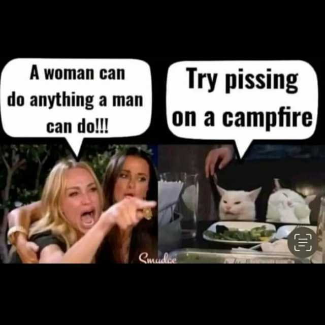 A woman can Try pissing do anything a man on a campfire can do!!! Smudlce