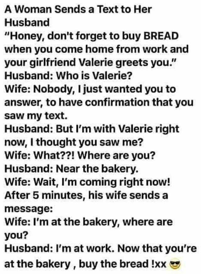 A Woman Sends a Text to Her Husband Honey dont forget to buy BREAD when you come home from work and your girlfriend Valerie greets you. Husband Who is Valerie Wife Nobody I just wanted you to answer to have confirmation that you s