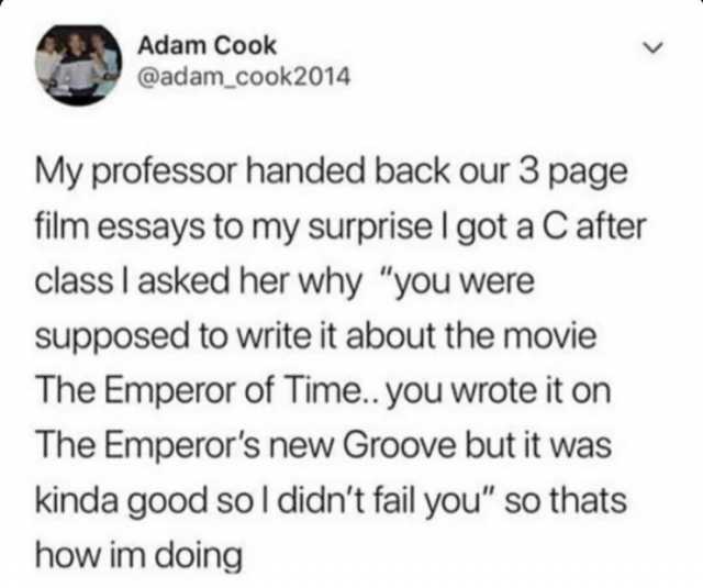 Adam Cook @adam _cook2014 My professor handed back our 3 page film essays to my surprise I got a Cafter class I asked her why you were supposed to write it about the movie The Emperor of Time.. you wrote it on The Emperors new Gro
