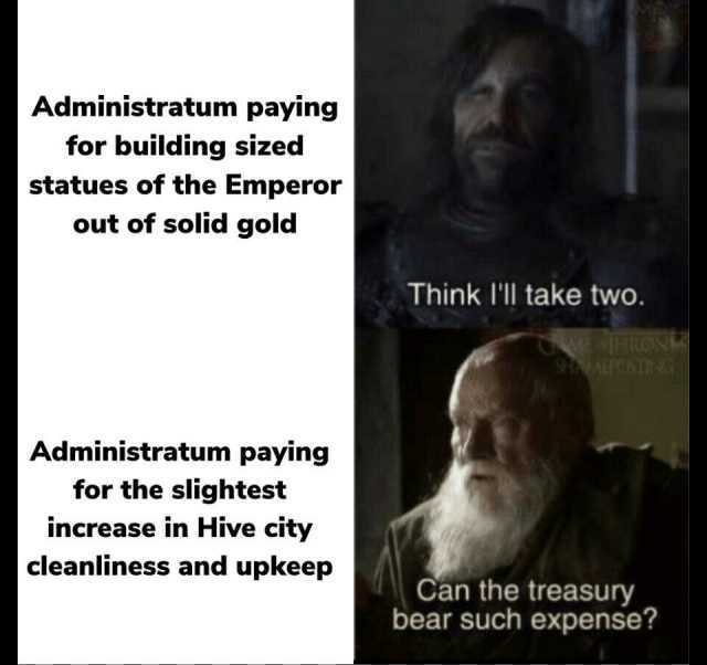 Administratum paying for building sized statues of the Emperor out of solid gold Think lll take two. RRONE AERTSTA Administratum paying for the slightest increase in Hive city cleanliness and upkeep Can the treasury bear such expe