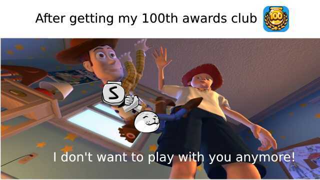 After getting my 100th awards club S I dont want to play with you anymore!