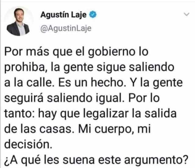 Agustín Laje @AgustinLaje Por más que el gobierno lo prohiba la gente sigue saliendo a la calle. Es un hecho. Y la gente seguirá saliendo igual. Por lo tanto hay que legalizar la salida de las casas. Mi cuerpo mi decisión. ¿A
