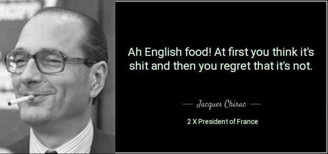 Ah English food! At first you think its shit and then you regret that its not. dacques Chirao 2X President of France