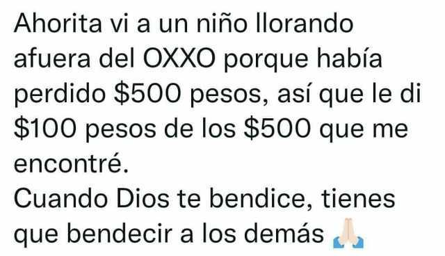 Ahorita vi a un niño llorando afuera del OXXO porque había perdido $500 pesos así que le di $100 pesos de los $500 que me encontré. Cuando Dios te bendice tienes que bendecir a los demás